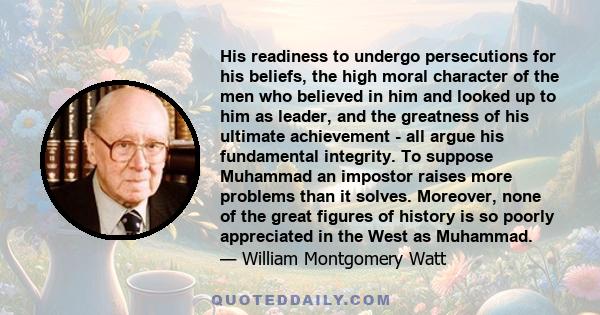 His readiness to undergo persecutions for his beliefs, the high moral character of the men who believed in him and looked up to him as leader, and the greatness of his ultimate achievement - all argue his fundamental