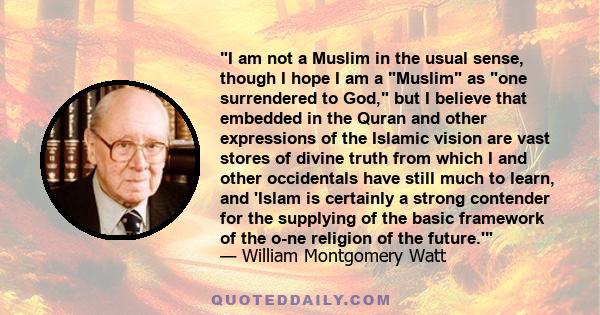 I am not a Muslim in the usual sense, though I hope I am a Muslim as one surrendered to God, but I believe that embedded in the Quran and other expressions of the Islamic vision are vast stores of divine truth from