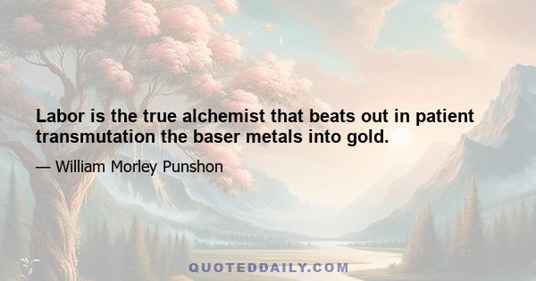 Labor is the true alchemist that beats out in patient transmutation the baser metals into gold.