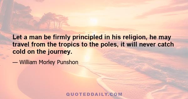 Let a man be firmly principled in his religion, he may travel from the tropics to the poles, it will never catch cold on the journey.