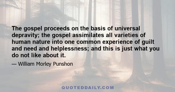 The gospel proceeds on the basis of universal depravity; the gospel assimilates all varieties of human nature into one common experience of guilt and need and helplessness; and this is just what you do not like about it.