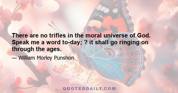 There are no trifles in the moral universe of God. Speak me a word to-day; ? it shall go ringing on through the ages.