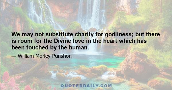 We may not substitute charity for godliness; but there is room for the Divine love in the heart which has been touched by the human.