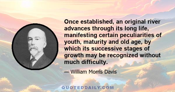 Once established, an original river advances through its long life, manifesting certain peculiarities of youth, maturity and old age, by which its successive stages of growth may be recognized without much difficulty.