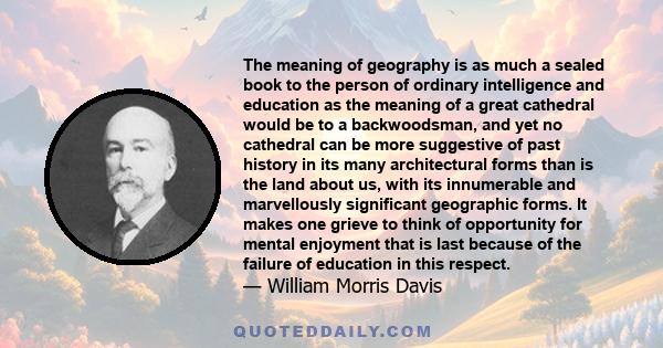 The meaning of geography is as much a sealed book to the person of ordinary intelligence and education as the meaning of a great cathedral would be to a backwoodsman, and yet no cathedral can be more suggestive of past