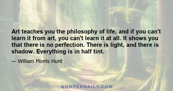 Art teaches you the philosophy of life, and if you can't learn it from art, you can't learn it at all. It shows you that there is no perfection. There is light, and there is shadow. Everything is in half tint.