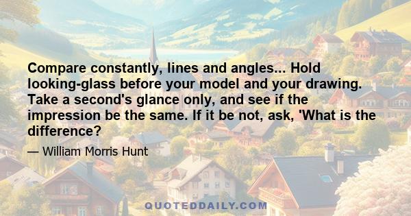 Compare constantly, lines and angles... Hold looking-glass before your model and your drawing. Take a second's glance only, and see if the impression be the same. If it be not, ask, 'What is the difference?