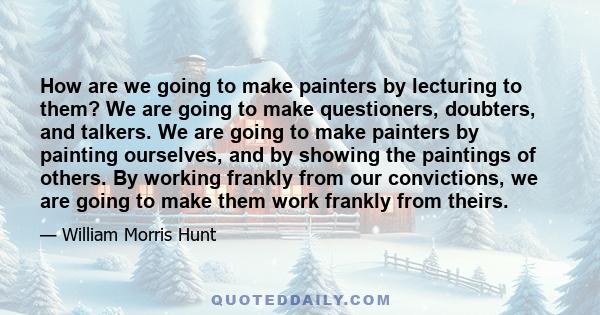 How are we going to make painters by lecturing to them? We are going to make questioners, doubters, and talkers. We are going to make painters by painting ourselves, and by showing the paintings of others. By working