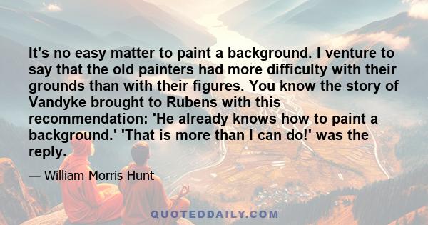 It's no easy matter to paint a background. I venture to say that the old painters had more difficulty with their grounds than with their figures. You know the story of Vandyke brought to Rubens with this recommendation: 