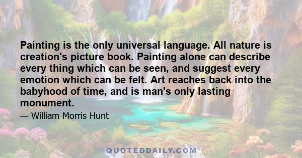 Painting is the only universal language. All nature is creation's picture book. Painting alone can describe every thing which can be seen, and suggest every emotion which can be felt. Art reaches back into the babyhood