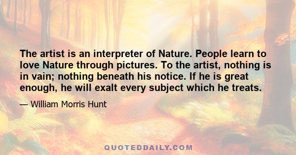 The artist is an interpreter of Nature. People learn to love Nature through pictures. To the artist, nothing is in vain; nothing beneath his notice. If he is great enough, he will exalt every subject which he treats.