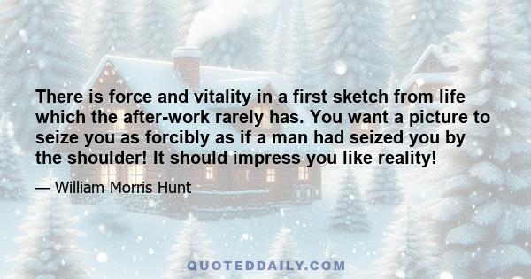 There is force and vitality in a first sketch from life which the after-work rarely has. You want a picture to seize you as forcibly as if a man had seized you by the shoulder! It should impress you like reality!