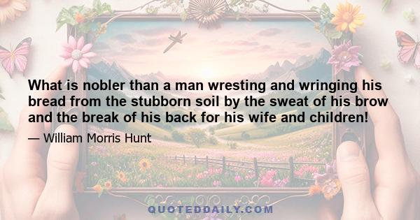 What is nobler than a man wresting and wringing his bread from the stubborn soil by the sweat of his brow and the break of his back for his wife and children!