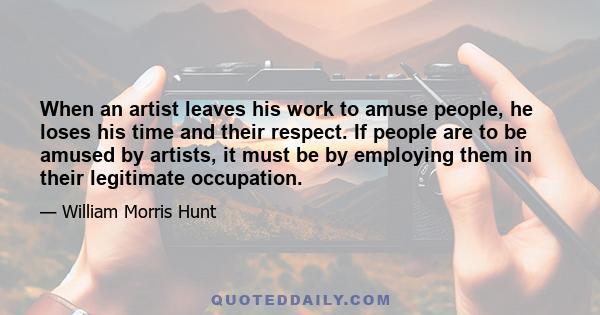 When an artist leaves his work to amuse people, he loses his time and their respect. If people are to be amused by artists, it must be by employing them in their legitimate occupation.