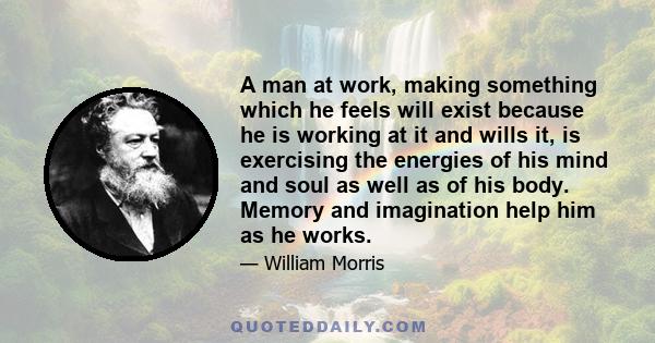 A man at work, making something which he feels will exist because he is working at it and wills it, is exercising the energies of his mind and soul as well as of his body. Memory and imagination help him as he works.