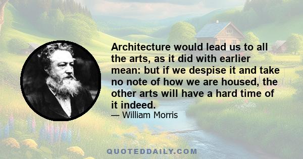 Architecture would lead us to all the arts, as it did with earlier mean: but if we despise it and take no note of how we are housed, the other arts will have a hard time of it indeed.