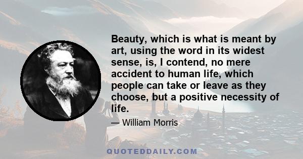 Beauty, which is what is meant by art, using the word in its widest sense, is, I contend, no mere accident to human life, which people can take or leave as they choose, but a positive necessity of life.