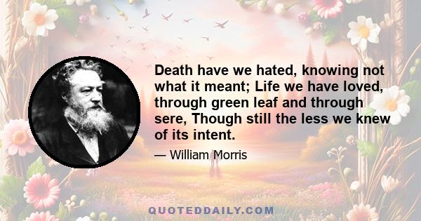 Death have we hated, knowing not what it meant; Life we have loved, through green leaf and through sere, Though still the less we knew of its intent.