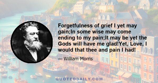 Forgetfulness of grief I yet may gain;In some wise may come ending to my pain;It may be yet the Gods will have me glad!Yet, Love, I would that thee and pain I had!