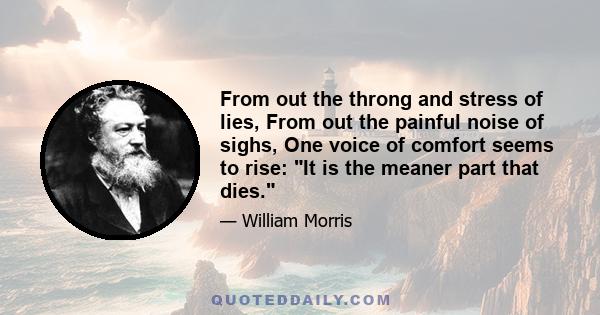 From out the throng and stress of lies, From out the painful noise of sighs, One voice of comfort seems to rise: It is the meaner part that dies.