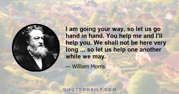 I am going your way, so let us go hand in hand. You help me and I'll help you. We shall not be here very long ... so let us help one another while we may.