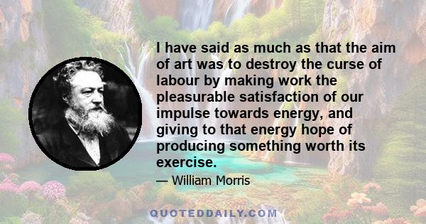 I have said as much as that the aim of art was to destroy the curse of labour by making work the pleasurable satisfaction of our impulse towards energy, and giving to that energy hope of producing something worth its