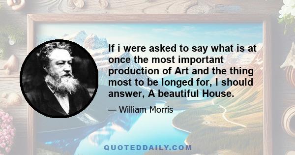 If i were asked to say what is at once the most important production of Art and the thing most to be longed for, I should answer, A beautiful House.