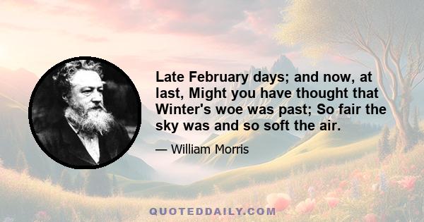 Late February days; and now, at last, Might you have thought that Winter's woe was past; So fair the sky was and so soft the air.