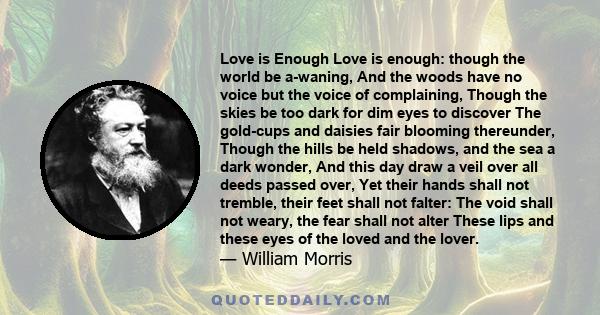 Love is Enough Love is enough: though the world be a-waning, And the woods have no voice but the voice of complaining, Though the skies be too dark for dim eyes to discover The gold-cups and daisies fair blooming