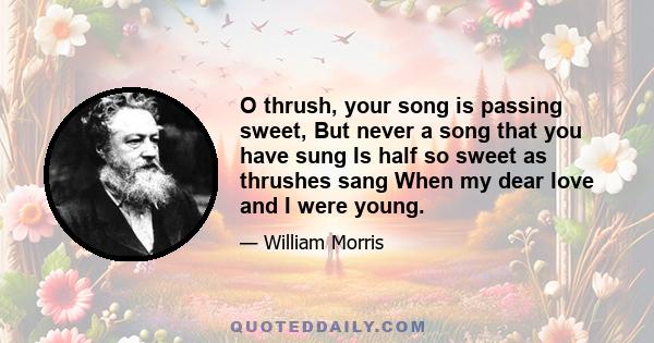 O thrush, your song is passing sweet, But never a song that you have sung Is half so sweet as thrushes sang When my dear love and I were young.