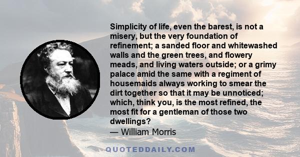 Simplicity of life, even the barest, is not a misery, but the very foundation of refinement; a sanded floor and whitewashed walls and the green trees, and flowery meads, and living waters outside; or a grimy palace amid 