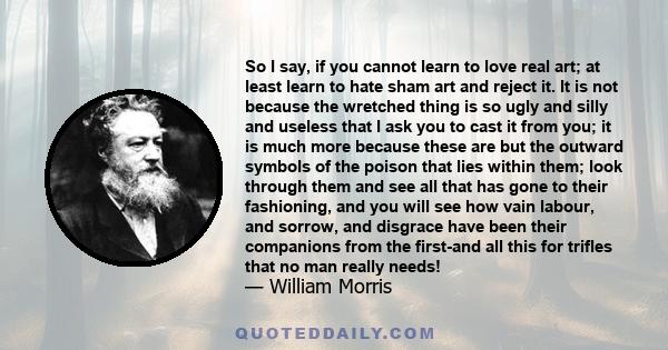 So I say, if you cannot learn to love real art; at least learn to hate sham art and reject it. It is not because the wretched thing is so ugly and silly and useless that I ask you to cast it from you; it is much more