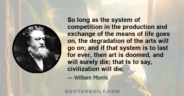 So long as the system of competition in the production and exchange of the means of life goes on, the degradation of the arts will go on; and if that system is to last for ever, then art is doomed, and will surely die;