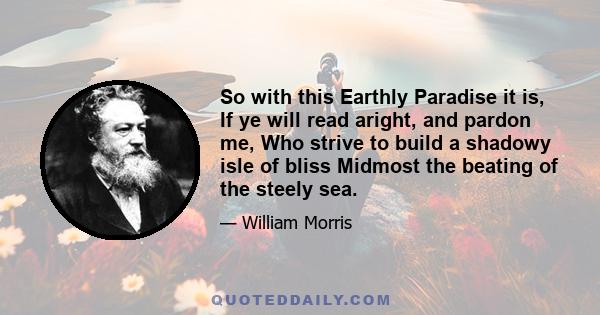 So with this Earthly Paradise it is, If ye will read aright, and pardon me, Who strive to build a shadowy isle of bliss Midmost the beating of the steely sea.