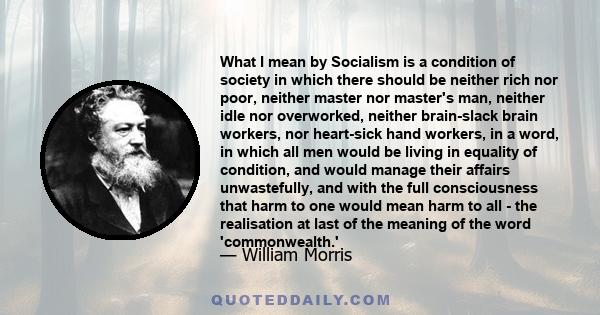 What I mean by Socialism is a condition of society in which there should be neither rich nor poor, neither master nor master's man, neither idle nor overworked, neither brain­slack brain workers, nor heart­sick hand