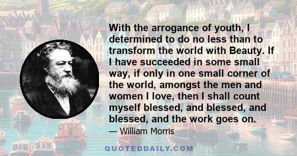 With the arrogance of youth, I determined to do no less than to transform the world with Beauty. If I have succeeded in some small way, if only in one small corner of the world, amongst the men and women I love, then I