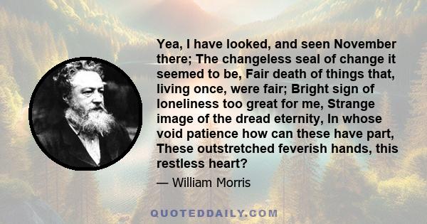 Yea, I have looked, and seen November there; The changeless seal of change it seemed to be, Fair death of things that, living once, were fair; Bright sign of loneliness too great for me, Strange image of the dread