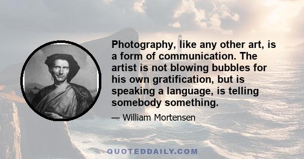 Photography, like any other art, is a form of communication. The artist is not blowing bubbles for his own gratification, but is speaking a language, is telling somebody something.