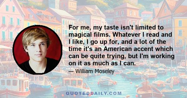 For me, my taste isn't limited to magical films. Whatever I read and I like, I go up for, and a lot of the time it's an American accent which can be quite trying, but I'm working on it as much as I can.