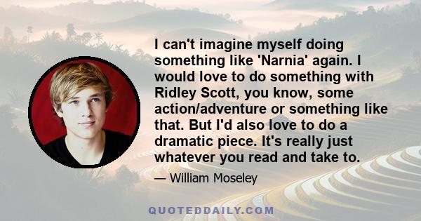 I can't imagine myself doing something like 'Narnia' again. I would love to do something with Ridley Scott, you know, some action/adventure or something like that. But I'd also love to do a dramatic piece. It's really