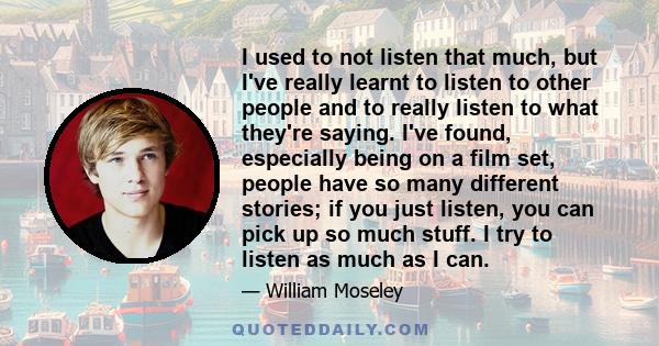 I used to not listen that much, but I've really learnt to listen to other people and to really listen to what they're saying. I've found, especially being on a film set, people have so many different stories; if you