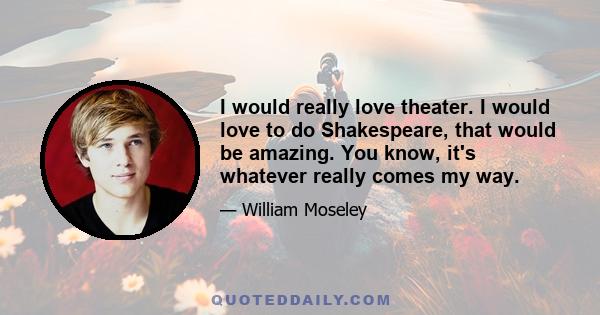 I would really love theater. I would love to do Shakespeare, that would be amazing. You know, it's whatever really comes my way.