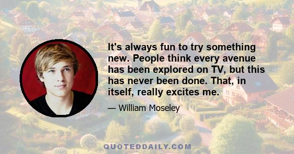 It's always fun to try something new. People think every avenue has been explored on TV, but this has never been done. That, in itself, really excites me.