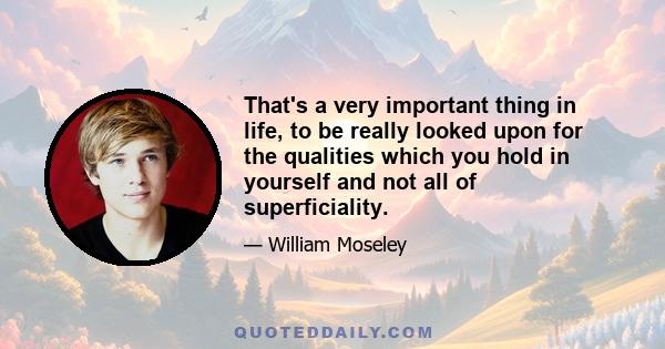 That's a very important thing in life, to be really looked upon for the qualities which you hold in yourself and not all of superficiality.