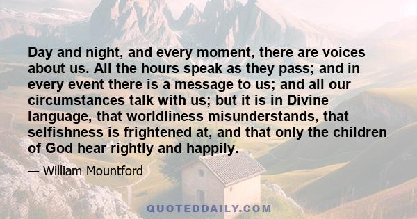 Day and night, and every moment, there are voices about us. All the hours speak as they pass; and in every event there is a message to us; and all our circumstances talk with us; but it is in Divine language, that