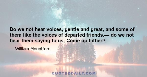 Do we not hear voices, gentle and great, and some of them like the voices of departed friends,— do we not hear them saying to us, Come up hither?