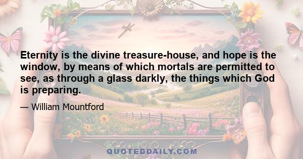 Eternity is the divine treasure-house, and hope is the window, by means of which mortals are permitted to see, as through a glass darkly, the things which God is preparing.