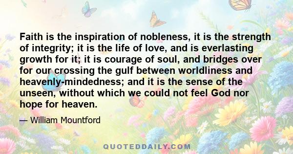 Faith is the inspiration of nobleness, it is the strength of integrity; it is the life of love, and is everlasting growth for it; it is courage of soul, and bridges over for our crossing the gulf between worldliness and 