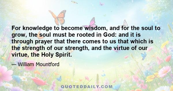 For knowledge to become wisdom, and for the soul to grow, the soul must be rooted in God: and it is through prayer that there comes to us that which is the strength of our strength, and the virtue of our virtue, the