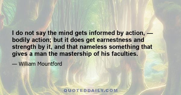 I do not say the mind gets informed by action, — bodily action; but it does get earnestness and strength by it, and that nameless something that gives a man the mastership of his faculties.